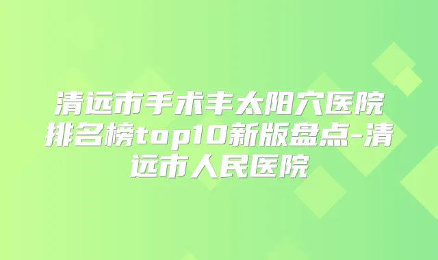 清远市手术丰太阳穴医院排名榜top10新版盘点-清远市人民医院