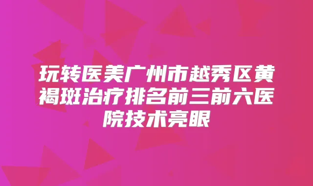 玩转医美广州市越秀区黄褐斑排名前三前六医院技术亮眼