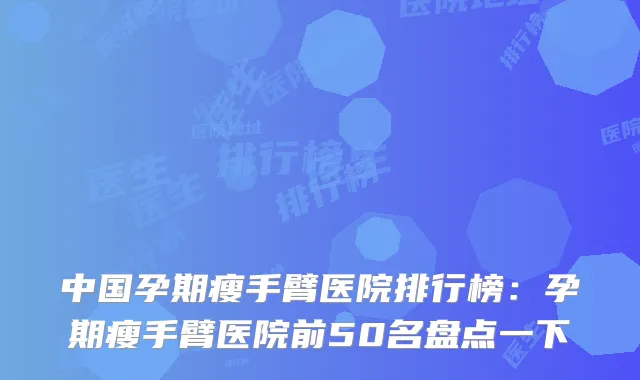 中国孕期瘦手臂医院排行榜：孕期瘦手臂医院前50名盘点一下