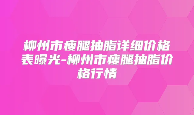 柳州市瘦腿抽脂详细价格表曝光-柳州市瘦腿抽脂价格行情