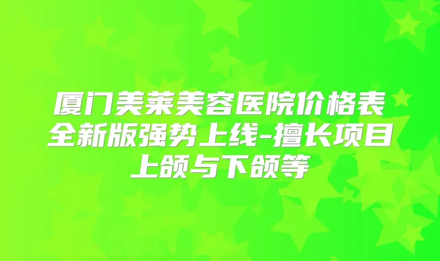 厦门美莱美容医院价格表全新版强势上线-擅长项目上颌与下颌等