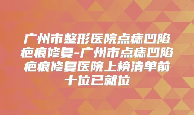 广州市整形医院点痣凹陷疤痕修复-广州市点痣凹陷疤痕修复医院上榜清单前十位已就位