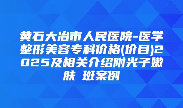黄石大冶市人民医院-医学整形美容专科价格(价目)2025及相关介绍附光子嫩肤袪斑案例