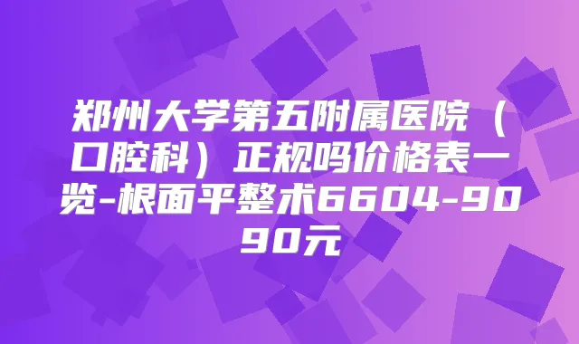 郑州大学第五附属医院（口腔科）正规吗价格表一览-根面平整术6604-9090元