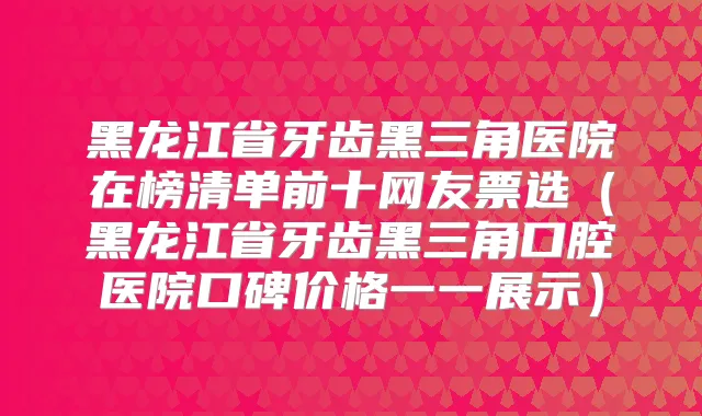 黑龙江省牙齿黑三角医院在榜清单前十网友票选（黑龙江省牙齿黑三角口腔医院口碑价格一一展示）