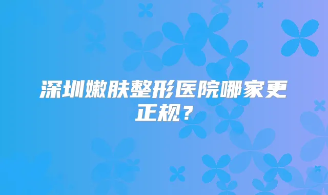 深圳嫩肤整形医院哪家更正规？