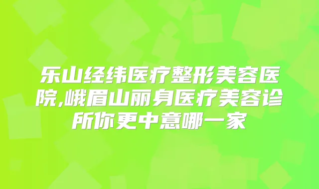 乐山经纬医疗整形美容医院,峨眉山丽身医疗美容诊所你更中意哪一家
