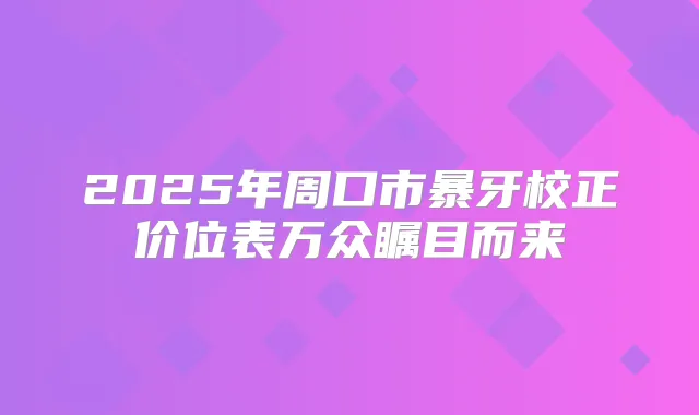 2025年周口市暴牙校正价位表万众瞩目而来