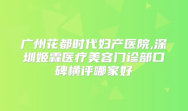 广州花都时代妇产医院,深圳姬霖医疗美容门诊部口碑横评哪家好