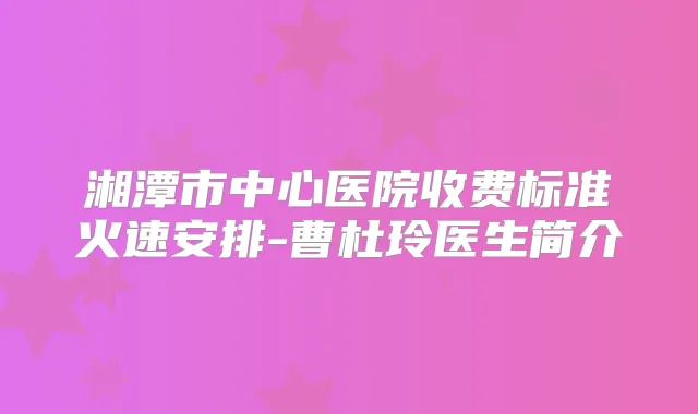 湘潭市中心医院收费标准火速安排-曹杜玲医生简介