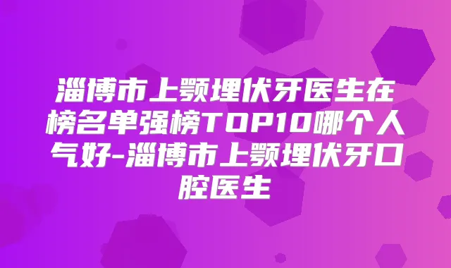 淄博市上颚埋伏牙医生在榜名单强榜TOP10哪个人气好-淄博市上颚埋伏牙口腔医生