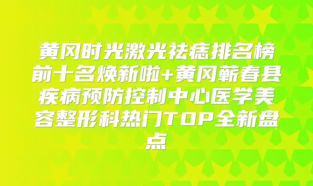 黄冈时光激光祛痣排名榜前十名焕新啦+黄冈蕲春县疾病预防控制中心医学美容整形科热门TOP全新盘点