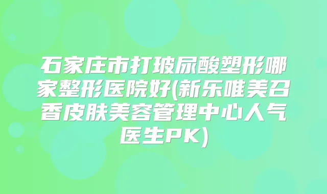 石家庄市打玻尿酸塑形哪家整形医院好(新乐唯美召香皮肤美容管理中心人气医生PK)