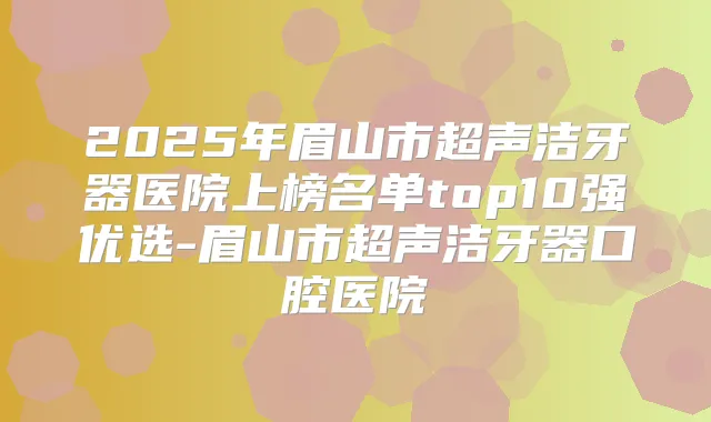 2025年眉山市超声洁牙器医院上榜名单top10强优选-眉山市超声洁牙器口腔医院