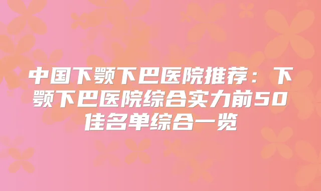 中国下颚下巴医院推荐:下颚下巴医院综合实力前50佳名单综合一览