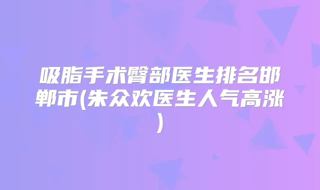 吸脂手术臀部医生排名邯郸市(朱众欢医生人气高涨)