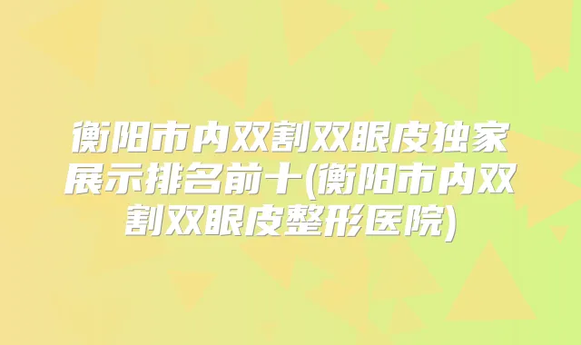 衡阳市内双割双眼皮展示排名前十(衡阳市内双割双眼皮整形医院)