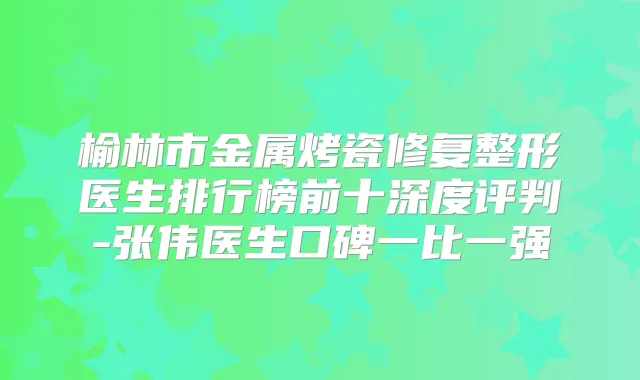 榆林市金属烤瓷修复整形医生排行榜前十深度评判-张伟医生口碑一比一强