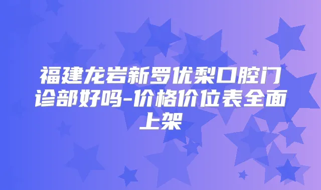 福建龙岩新罗优梨口腔门诊部好吗-价格价位表全面上架