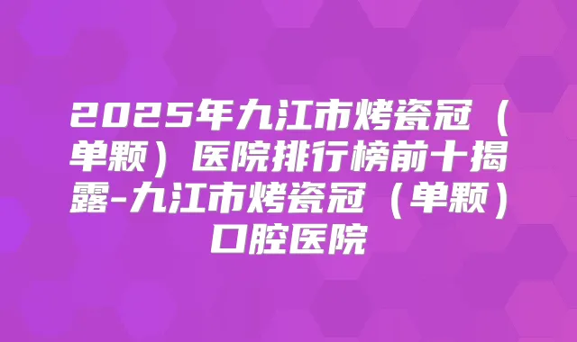 2025年九江市烤瓷冠（单颗）医院排行榜前十揭露-九江市烤瓷冠（单颗）口腔医院