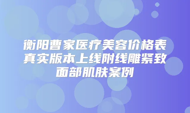 衡阳曹家医疗美容价格表真实版本上线附线雕紧致面部肌肤案例