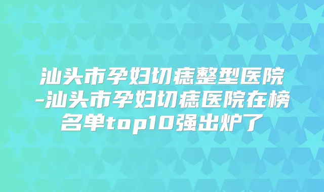 汕头市孕妇切痣整型医院-汕头市孕妇切痣医院在榜名单top10强出炉了