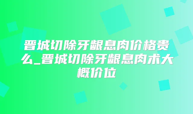 晋城切除牙龈息肉价格贵么_晋城切除牙龈息肉术大概价位