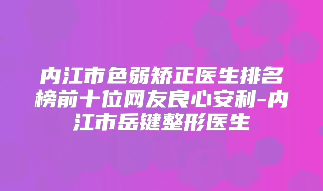 内江市色弱矫正医生排名榜前十位网友良心安利-内江市岳键整形医生