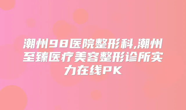 潮州98医院整形科,潮州至臻医疗美容整形诊所实力在线PK