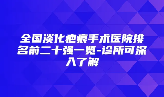 全国淡化疤痕手术医院排名前二十强一览-诊所可深入了解