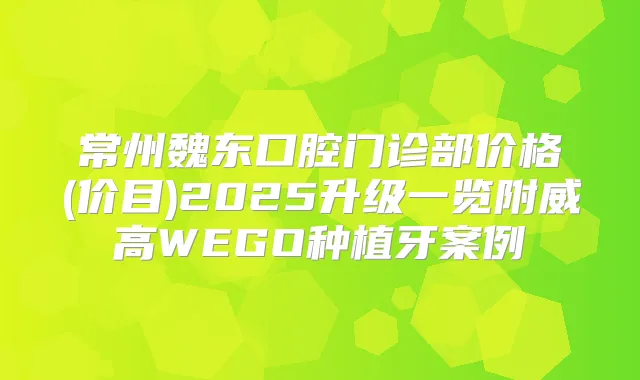 常州魏东口腔门诊部价格(价目)2025升级一览附威高WEGO种植牙案例