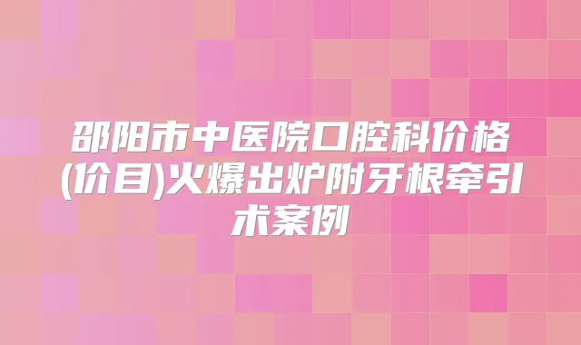 邵阳市中医院口腔科价格(价目)火爆出炉附牙根牵引术案例
