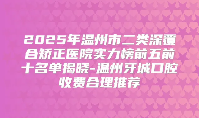 2025年温州市二类深覆合矫正医院实力榜前五前十名单揭晓-温州牙城口腔收费合理推荐