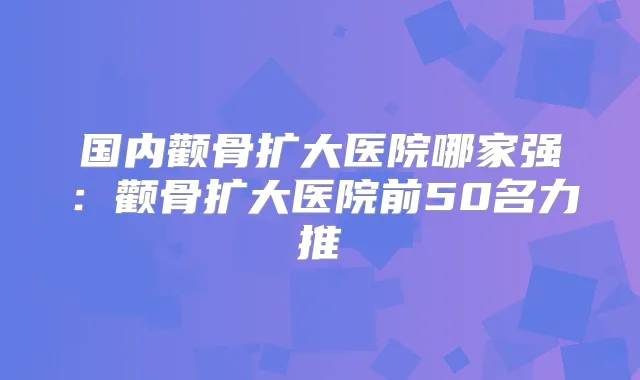国内颧骨扩大医院哪家强:颧骨扩大医院前50名力推