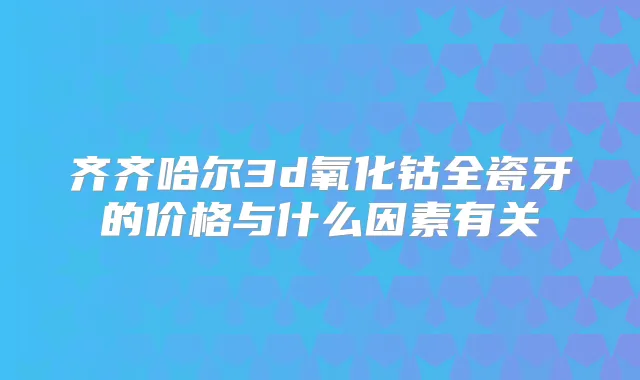 齐齐哈尔3d氧化钴全瓷牙的价格与什么因素有关