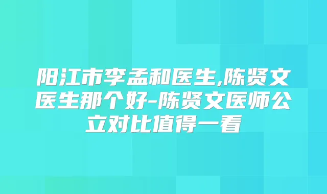 阳江市李孟和医生,陈贤文医生那个好-陈贤文医师公立对比值得一看