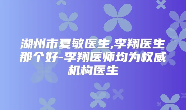 湖州市夏敏医生,李翔医生那个好-李翔医师均为机构医生