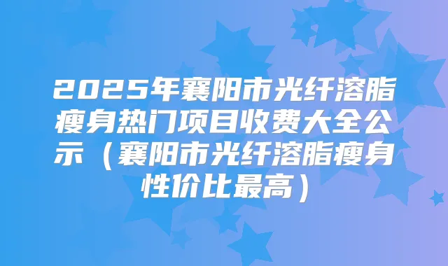 2025年襄阳市光纤溶脂瘦身热门项目收费大全公示(襄阳市光纤溶脂瘦身性价比高)
