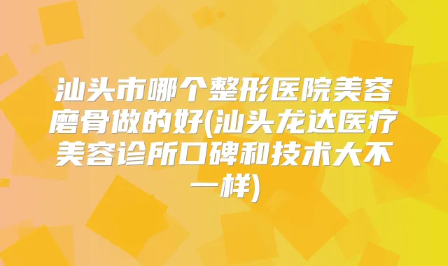 汕头市哪个整形医院美容磨骨做的好(汕头龙达医疗美容诊所口碑和技术大不一样)