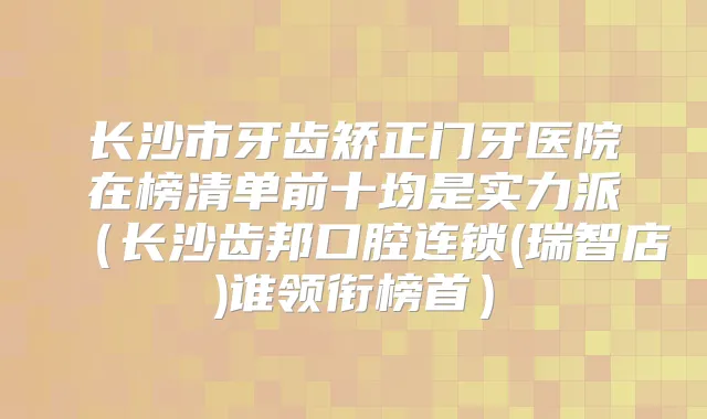 长沙市牙齿矫正门牙医院在榜清单前十均是实力派（长沙齿邦口腔连锁(瑞智店)谁领衔榜首）