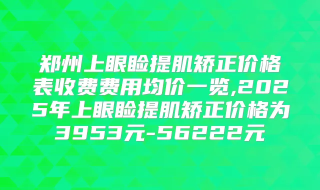 郑州上眼睑提肌矫正价格表收费费用均价一览,2025年上眼睑提肌矫正价格为3953元-56222元