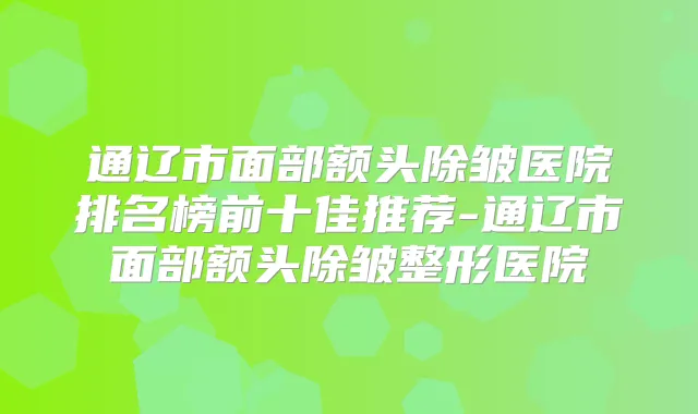 通辽市面部额头除皱医院排名榜前十佳推荐-通辽市面部额头除皱整形医院
