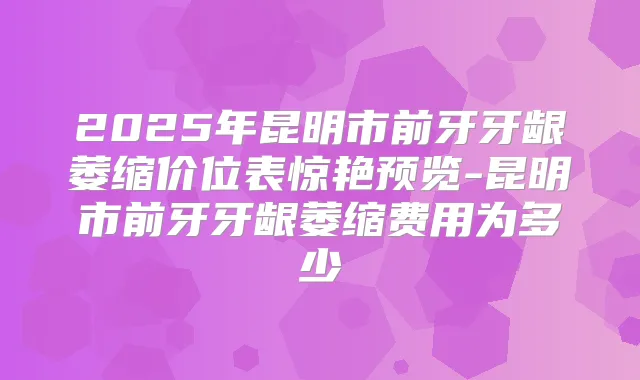 2025年昆明市前牙牙龈萎缩价位表惊艳预览-昆明市前牙牙龈萎缩费用为多少