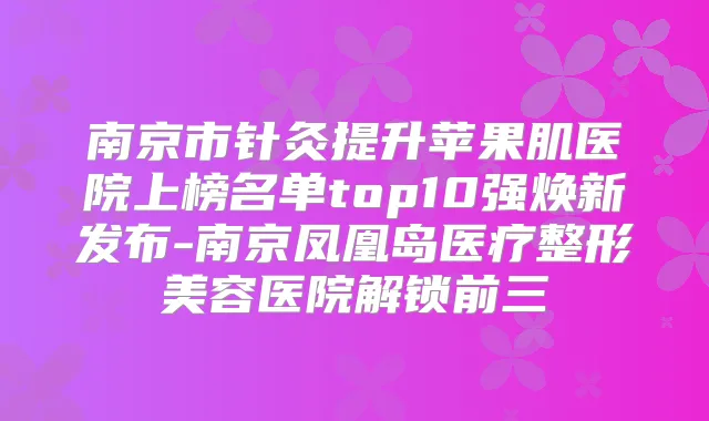 南京市针灸提升苹果肌医院上榜名单top10强焕新发布-南京凤凰岛医疗整形美容医院解锁前三