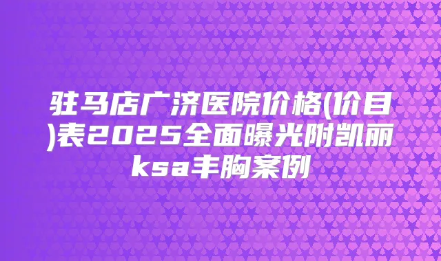 驻马店广济医院价格(价目)表2025全面曝光附凯丽ksa丰胸案例