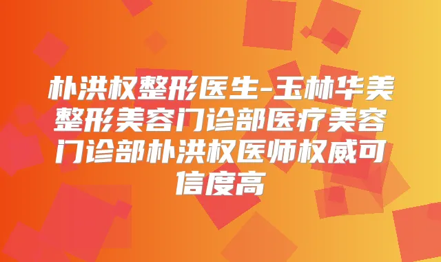 朴洪权整形医生-玉林华美整形美容门诊部医疗美容门诊部朴洪权医师可信度高