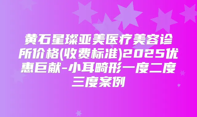 黄石星璨亚美医疗美容诊所价格(收费标准)2025优惠巨献-小耳畸形一度二度三度案例
