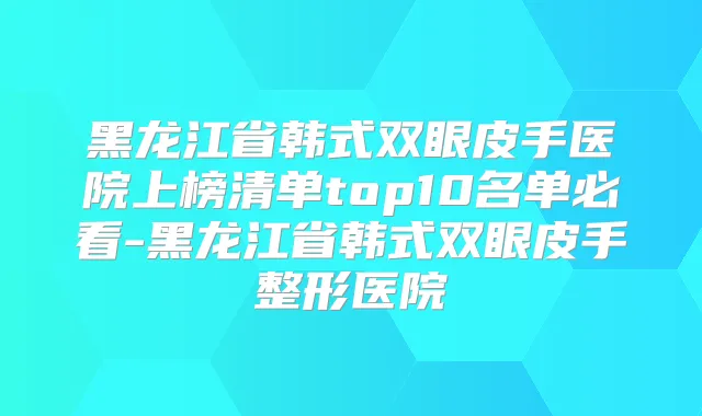 黑龙江省韩式双眼皮手医院上榜清单top10名单必看-黑龙江省韩式双眼皮手整形医院