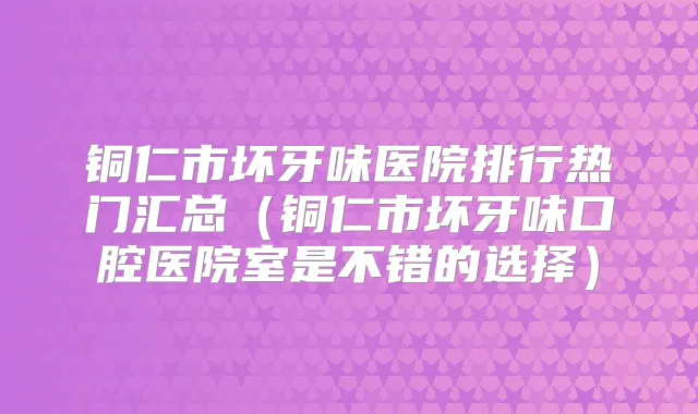 铜仁市坏牙味医院排行热门汇总(铜仁市坏牙味口腔医院室是不错的选择)