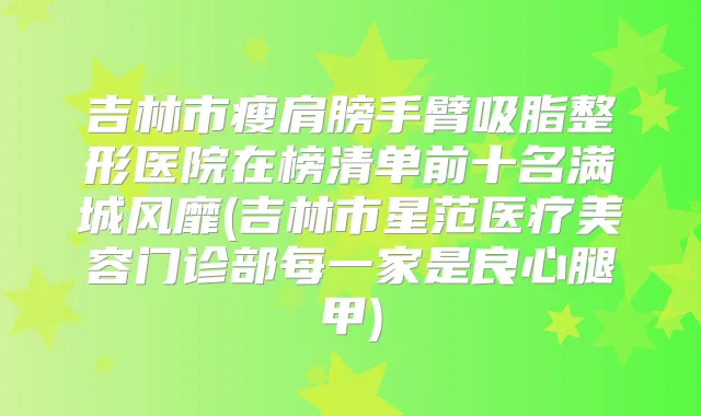 吉林市瘦肩膀手臂吸脂整形医院在榜清单前十名满城风靡(吉林市星范医疗美容门诊部每一家是良心腿甲)